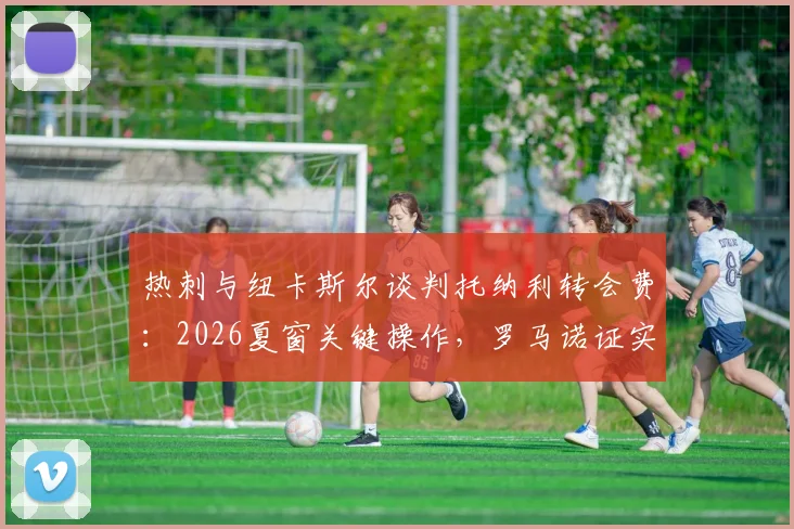 热刺与纽卡斯尔谈判托纳利转会费:2026夏窗关键操作,罗马诺证实球员加盟意愿
