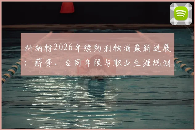 科纳特2026年续约利物浦最新进展：薪资、合同年限与职业生涯规划深度解读，红军后防基石未来已定