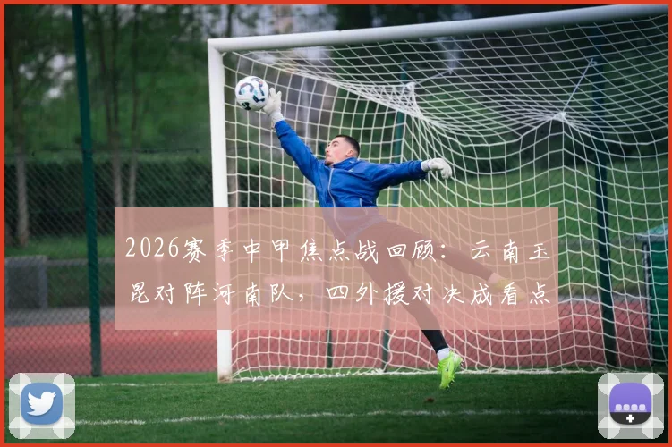 2026赛季中甲焦点战回顾：云南玉昆对阵河南队，四外援对决成看点，侯永永、纳萨里奥首发表现解析