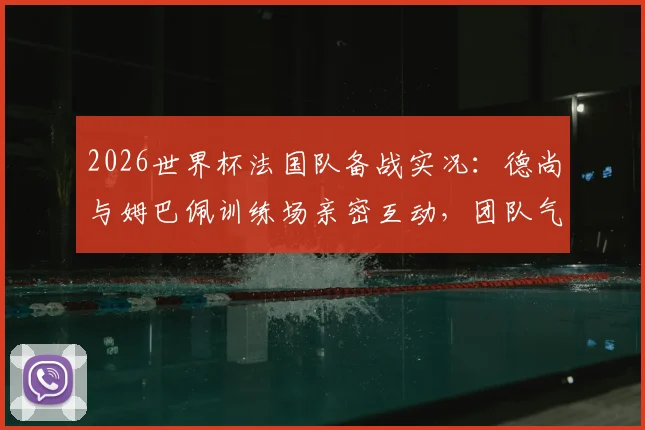 2026世界杯法国队备战实况：德尚与姆巴佩训练场亲密互动，团队气氛轻松和谐引关注