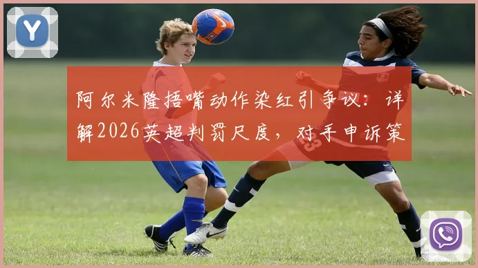 阿尔米隆捂嘴动作染红引争议：详解2026英超判罚尺度，对手申诉策略成比赛转折点