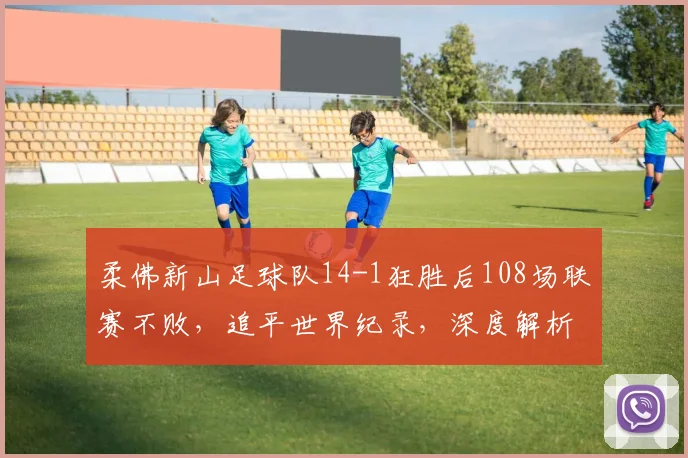 柔佛新山足球队14-1狂胜后108场联赛不败,追平世界纪录,深度解析其统治力与纪录含金量