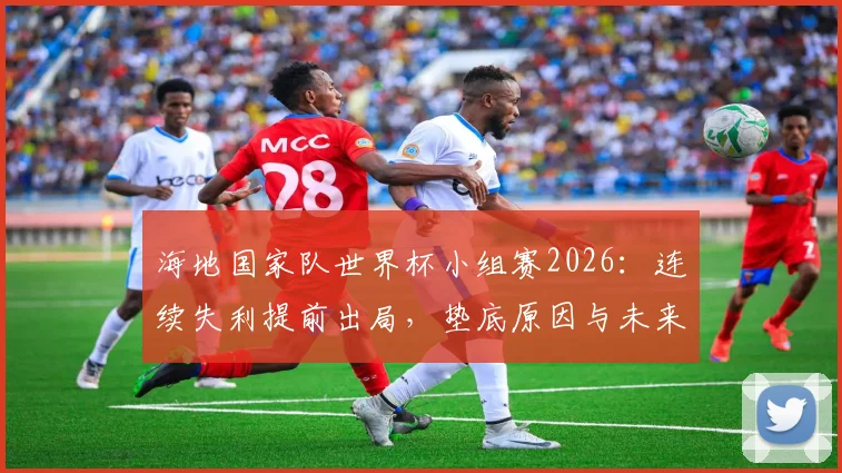 海地国家队世界杯小组赛2026:连续失利提前出局,垫底原因与未来展望分析