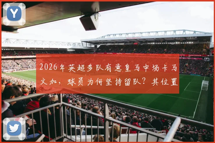 2026年英超多队有意皇马中场卡马文加，球员为何坚持留队？其位置与续约进展解析