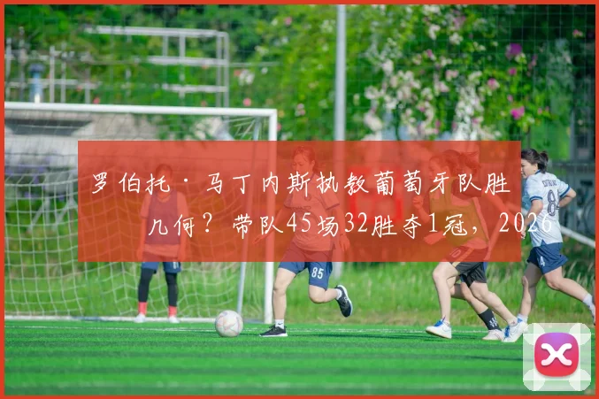 罗伯托·马丁内斯执教葡萄牙队胜率几何？带队45场32胜夺1冠，2026世界杯前景解析