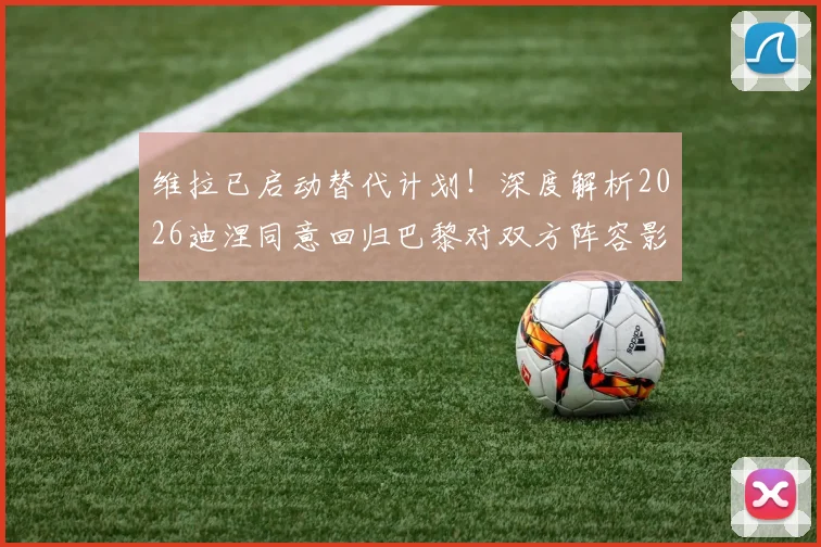 维拉已启动替代计划！深度解析2026迪涅同意回归巴黎对双方阵容影响与潜在交易方案