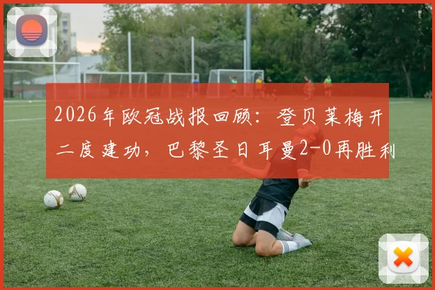 2026年欧冠战报回顾：登贝莱梅开二度建功，巴黎圣日耳曼2-0再胜利物浦，总比分4-0强势晋级
