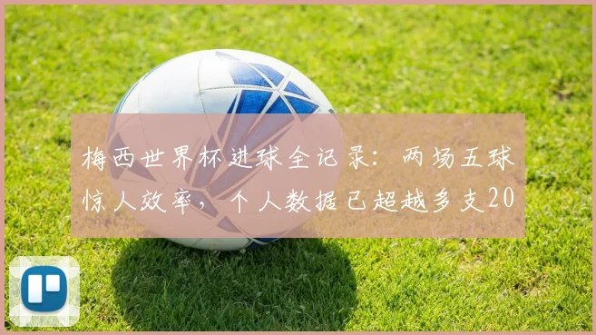 梅西世界杯进球全记录：两场五球惊人效率，个人数据已超越多支2026世界杯参赛队总和