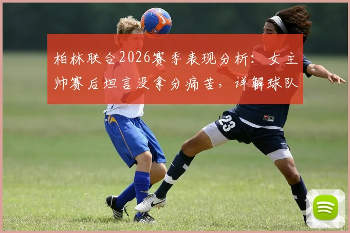 柏林联合2026赛季表现分析:女主帅赛后坦言没拿分痛苦,详解球队战术执行亮点与困境
