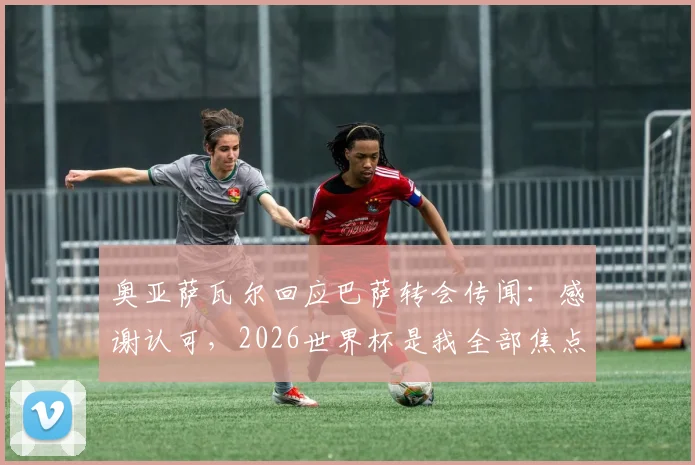 奥亚萨瓦尔回应巴萨转会传闻：感谢认可，2026世界杯是我全部焦点，球员职业态度深度解读