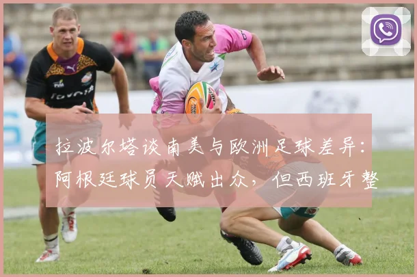 拉波尔塔谈南美与欧洲足球差异：阿根廷球员天赋出众，但西班牙整体配合更胜一筹