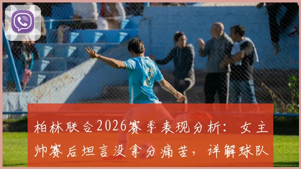 柏林联合2026赛季表现分析：女主帅赛后坦言没拿分痛苦，详解球队战术执行亮点与困境