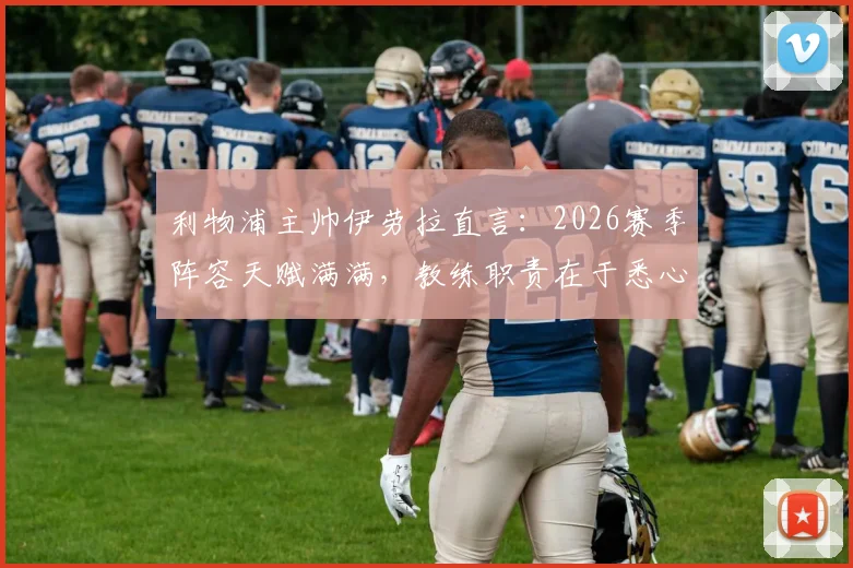利物浦主帅伊劳拉直言:2026赛季阵容天赋满满,教练职责在于悉心辅佐球员成长