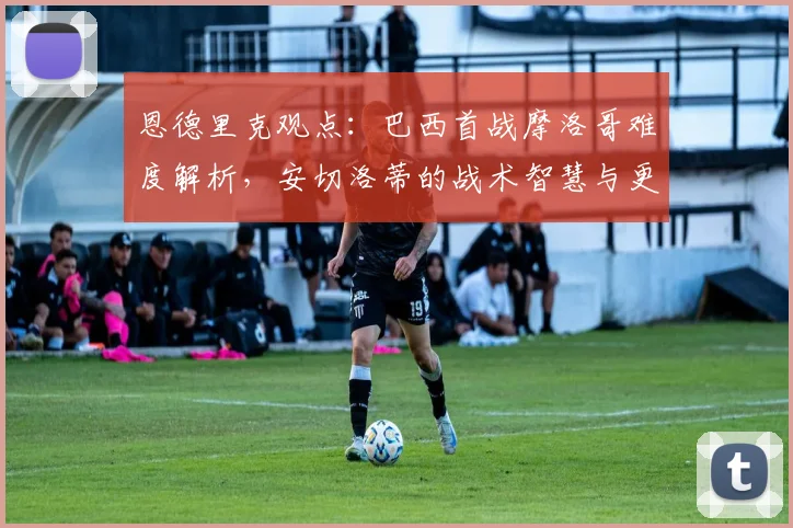 恩德里克观点：巴西首战摩洛哥难度解析，安切洛蒂的战术智慧与更衣室价值如何助力2026世界杯