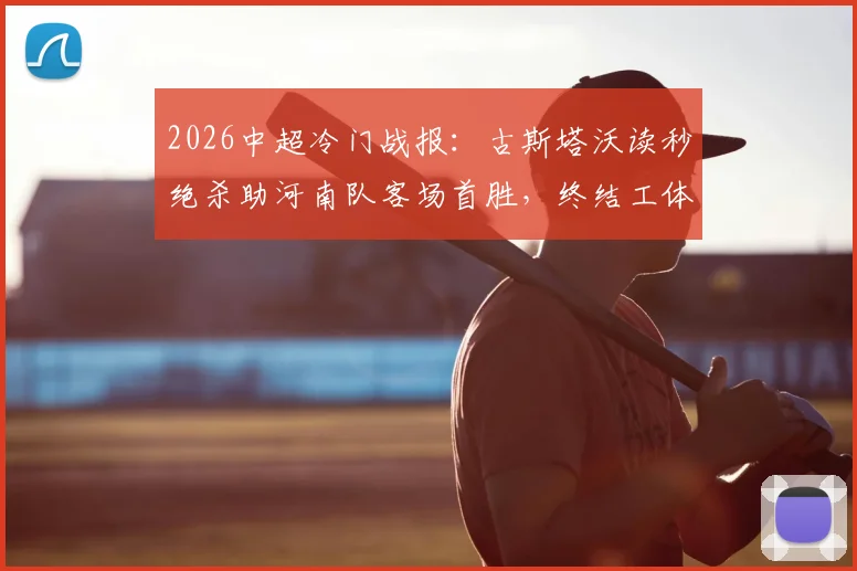 2026中超冷门战报:古斯塔沃读秒绝杀助河南队客场首胜,终结工体多年不胜魔咒全记录