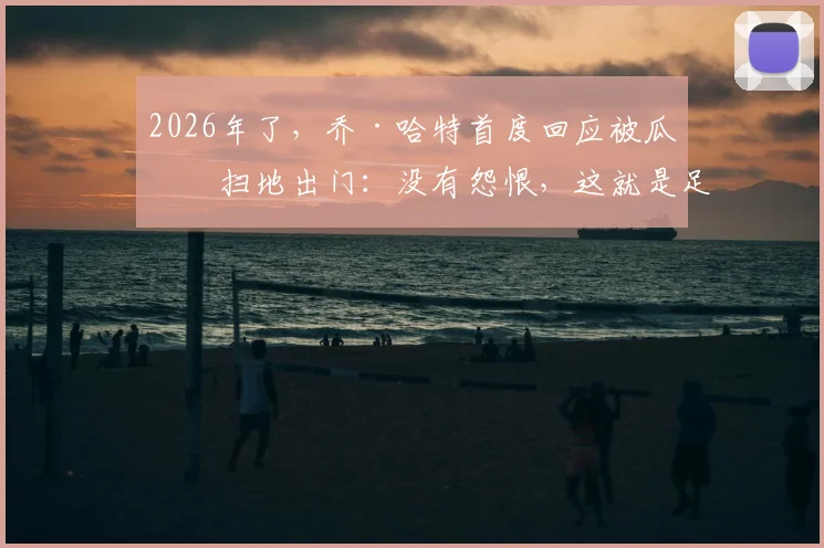 2026年了,乔·哈特首度回应被瓜帅扫地出门:没有怨恨,这就是足球的残酷与魅力