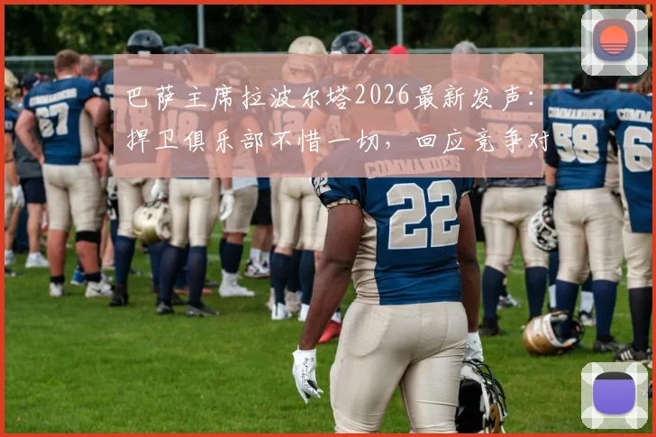 巴萨主席拉波尔塔2026最新发声：捍卫俱乐部不惜一切，回应竞争对手“荒唐发布会”