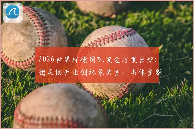 2026世界杯德国队奖金方案出炉:德足协开出创纪录奖金,具体金额与分配机制解读