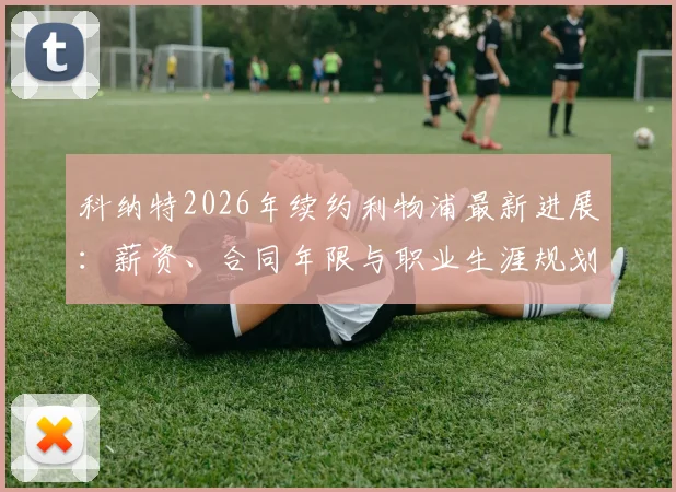 科纳特2026年续约利物浦最新进展：薪资、合同年限与职业生涯规划深度解读，红军后防基石未来已定