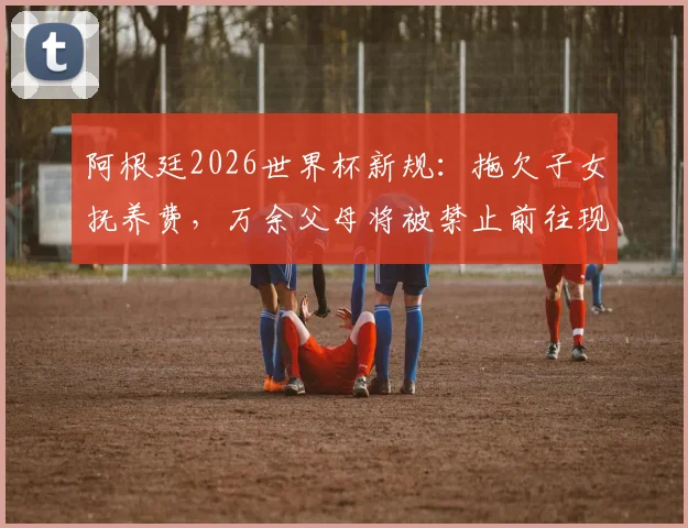 阿根廷2026世界杯新规：拖欠子女抚养费，万余父母将被禁止前往现场观赛
