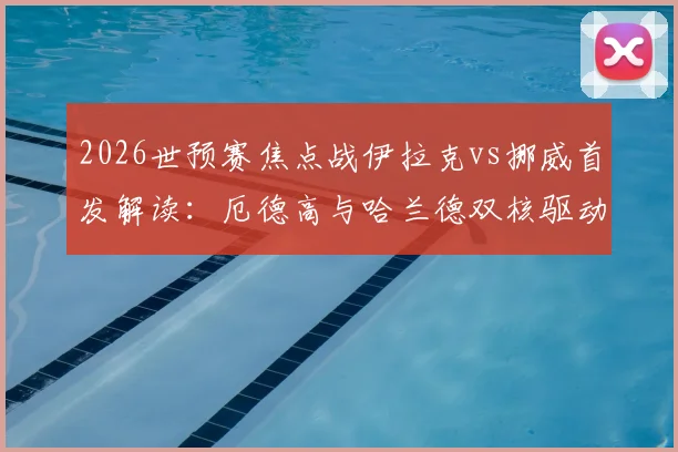 2026世预赛焦点战伊拉克vs挪威首发解读：厄德高与哈兰德双核驱动，阵容深度全面解析