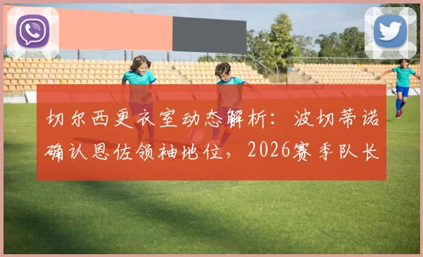 切尔西更衣室动态解析:波切蒂诺确认恩佐领袖地位,2026赛季队长人选或生变