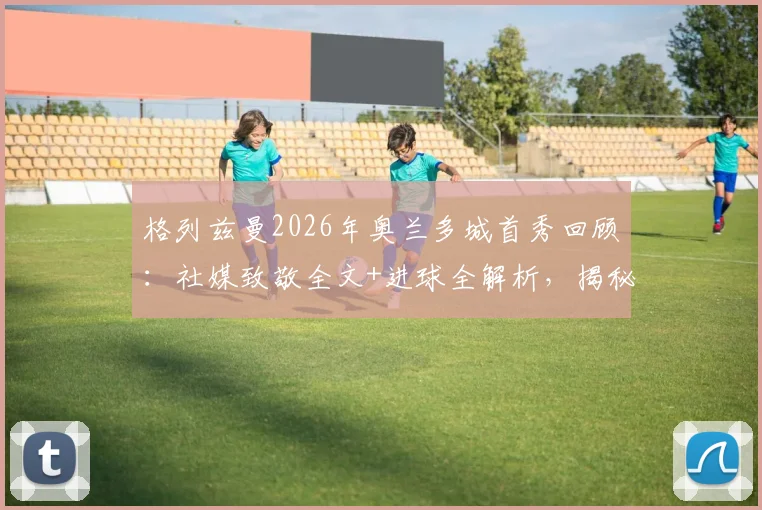 格列兹曼2026年奥兰多城首秀回顾：社媒致敬全文+进球全解析，揭秘其美国大联盟开局之战