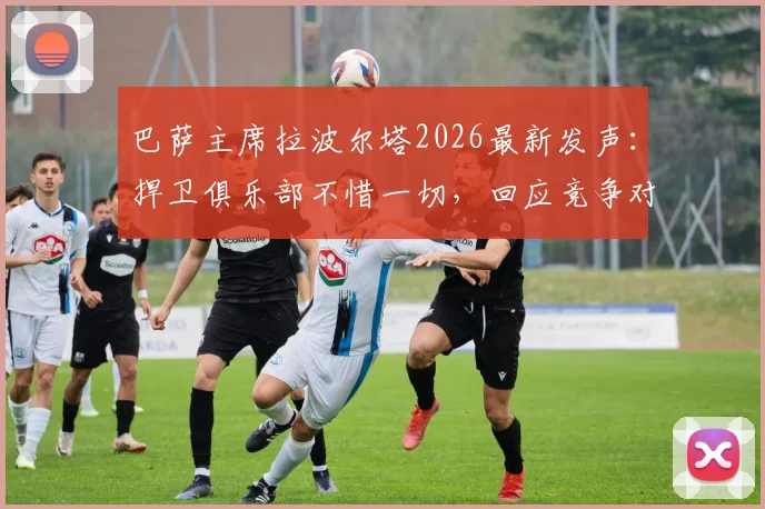 巴萨主席拉波尔塔2026最新发声:捍卫俱乐部不惜一切,回应竞争对手“荒唐发布会”