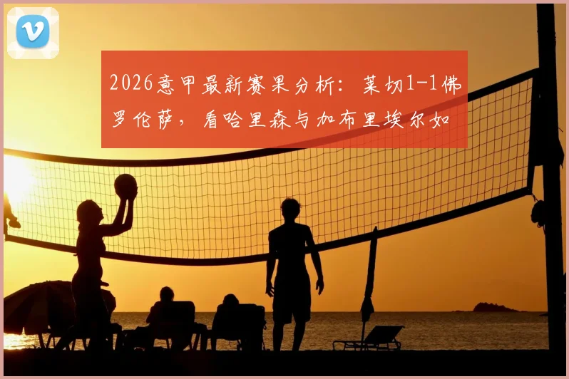 2026意甲最新赛果分析：莱切1-1佛罗伦萨，看哈里森与加布里埃尔如何左右战局，附双方战术要点解读