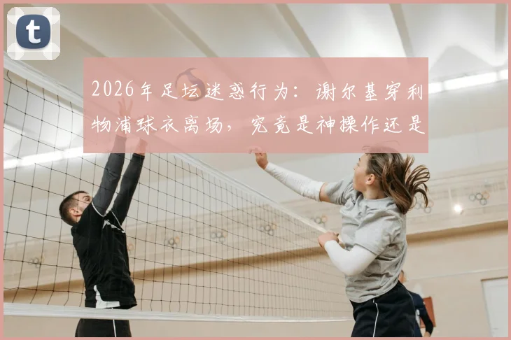 2026年足坛迷惑行为:谢尔基穿利物浦球衣离场,究竟是神操作还是大乌龙?