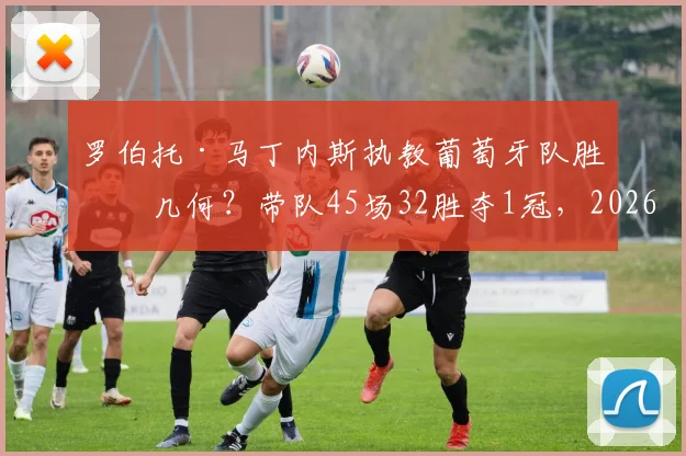 罗伯托·马丁内斯执教葡萄牙队胜率几何?带队45场32胜夺1冠,2026世界杯前景解析