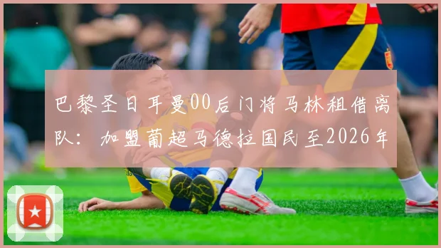 巴黎圣日耳曼00后门将马林租借离队：加盟葡超马德拉国民至2026年，球员背景与未来发展分析