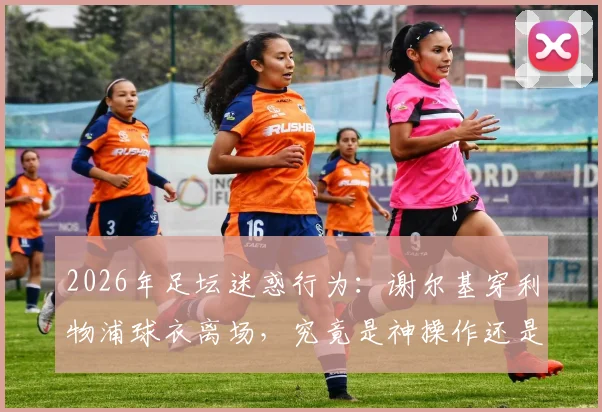 2026年足坛迷惑行为：谢尔基穿利物浦球衣离场，究竟是神操作还是大乌龙？