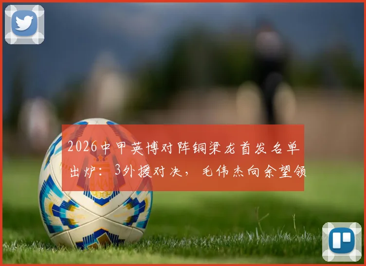 2026中甲英博对阵铜梁龙首发名单出炉:3外援对决,毛伟杰向余望领衔出战,战术看点全解析
