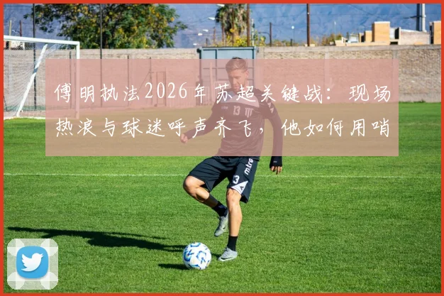 傅明执法2026年苏超关键战：现场热浪与球迷呼声齐飞，他如何用哨声为家乡足球开拓道路？