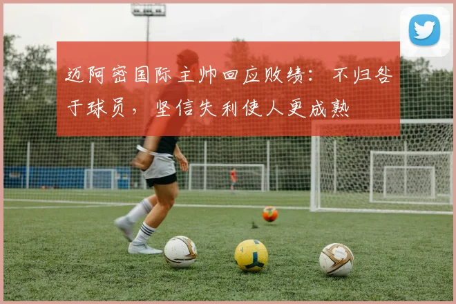 迈阿密国际主帅回应败绩:不归咎于球员,坚信失利使人更成熟