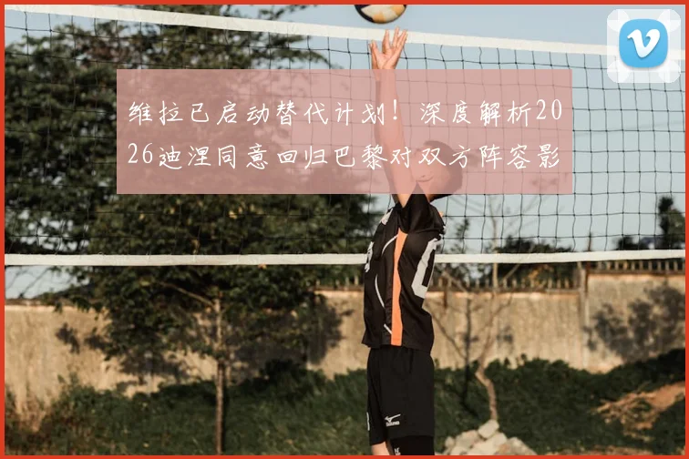维拉已启动替代计划!深度解析2026迪涅同意回归巴黎对双方阵容影响与潜在交易方案