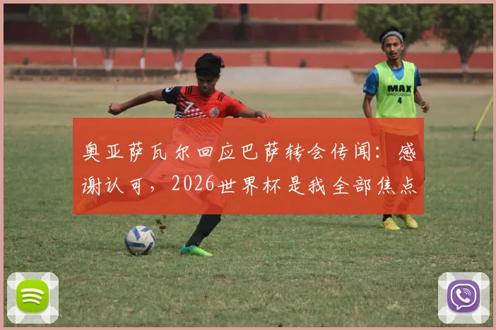 奥亚萨瓦尔回应巴萨转会传闻:感谢认可,2026世界杯是我全部焦点,球员职业态度深度解读