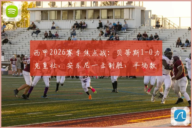 西甲2026赛季焦点战：贝蒂斯1-0力克皇社，安东尼一击制胜，半场数据揭示比赛走势