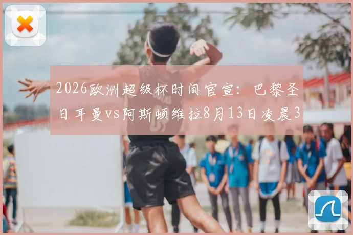 2026欧洲超级杯时间官宣：巴黎圣日耳曼vs阿斯顿维拉8月13日凌晨3点开球，附直播观赛指南