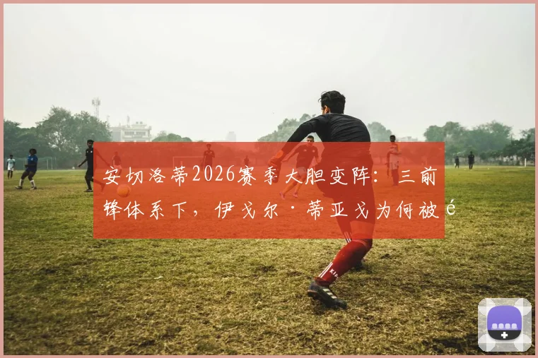 安切洛蒂2026赛季大胆变阵:三前锋体系下,伊戈尔·蒂亚戈为何被选为皇马首发中锋?战术详解与前景分析