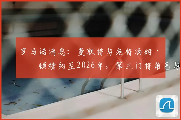罗马诺消息:曼联将与老将汤姆·希顿续约至2026年,第三门将角色与更衣室价值解析