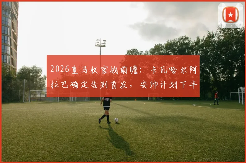 2026皇马收官战前瞻:卡瓦哈尔阿拉巴确定告别首发,安帅计划下半场换人致敬