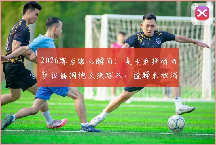 2026赛后暖心瞬间：麦卡利斯特与萨拉赫拥抱交换球衣，诠释利物浦队内兄弟情谊