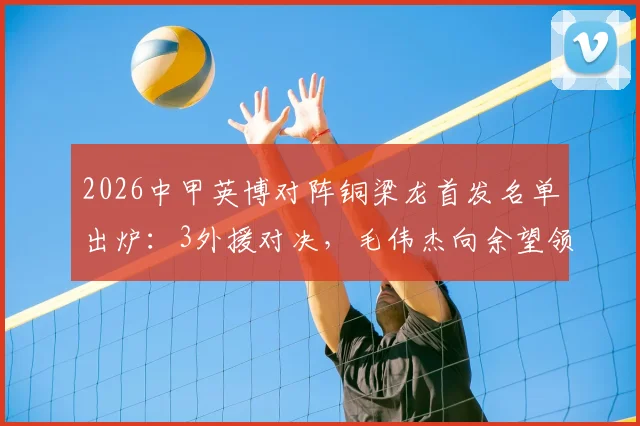 2026中甲英博对阵铜梁龙首发名单出炉：3外援对决，毛伟杰向余望领衔出战，战术看点全解析