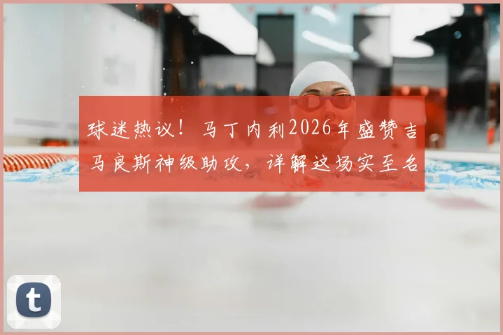 球迷热议!马丁内利2026年盛赞吉马良斯神级助攻,详解这场实至名归胜利的三大关键看点