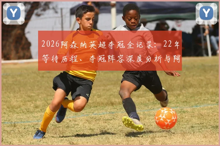2026阿森纳英超夺冠全记录：22年等待历程、夺冠阵容深度分析与阿尔特塔战术解析，附高清庆祝图集