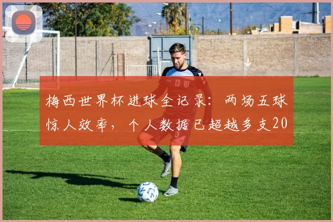 梅西世界杯进球全记录:两场五球惊人效率,个人数据已超越多支2026世界杯参赛队总和