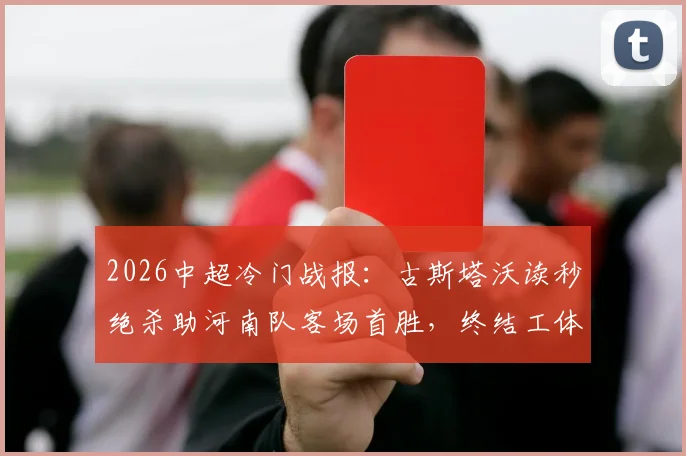 2026中超冷门战报:古斯塔沃读秒绝杀助河南队客场首胜,终结工体多年不胜魔咒全记录