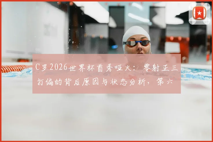 C罗2026世界杯首秀哑火:零射正三打偏的背后原因与状态分析,第六次征程前景如何